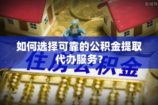 泸西如何选择可靠的公积金提取代办服务？